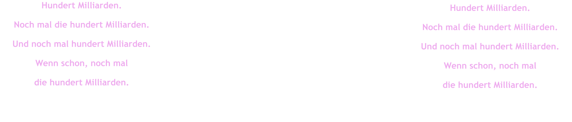 Hundert Milliarden. Noch mal die hundert Milliarden. Und noch mal hundert Milliarden. Wenn schon, noch mal  die hundert Milliarden. Hundert Milliarden. Noch mal die hundert Milliarden. Und noch mal hundert Milliarden. Wenn schon, noch mal  die hundert Milliarden.