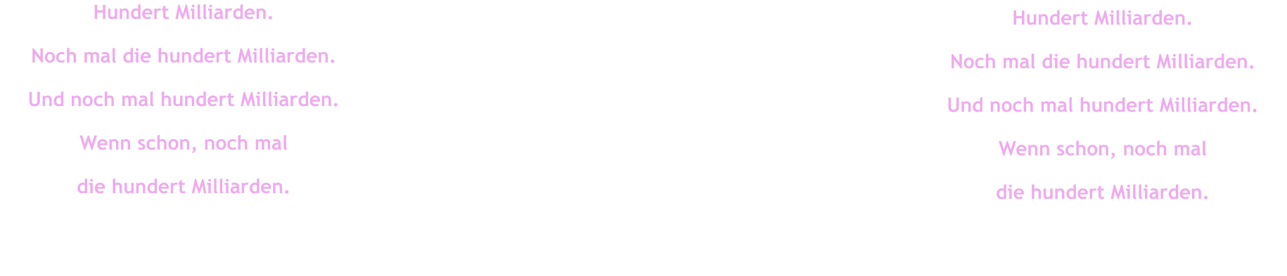 Hundert Milliarden. Noch mal die hundert Milliarden. Und noch mal hundert Milliarden. Wenn schon, noch mal  die hundert Milliarden. Hundert Milliarden. Noch mal die hundert Milliarden. Und noch mal hundert Milliarden. Wenn schon, noch mal  die hundert Milliarden.